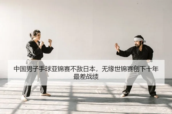 中国男子手球亚锦赛不敌日本，无缘世锦赛创下十年最差战绩