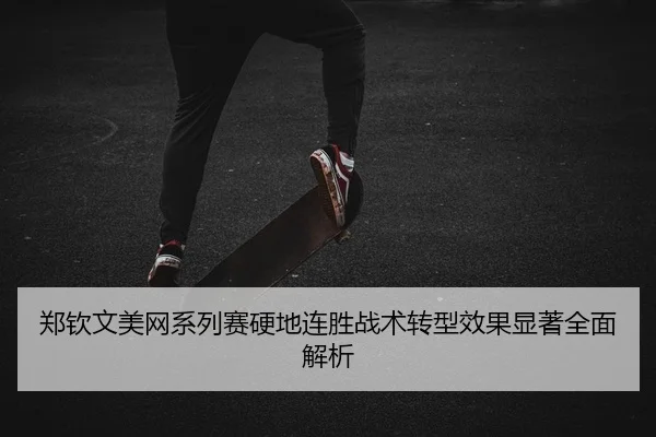 郑钦文美网系列赛硬地连胜战术转型效果显著全面解析