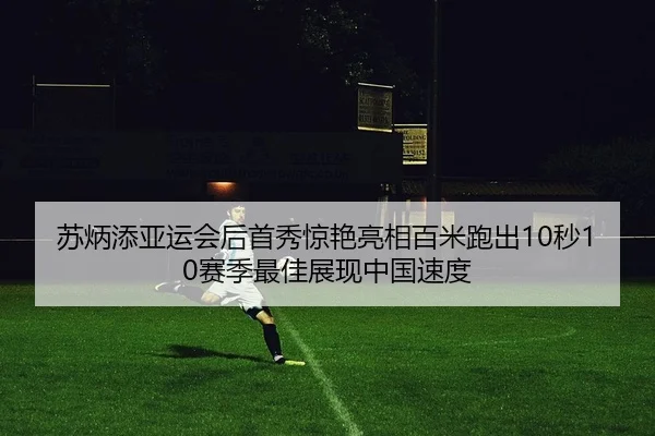 苏炳添亚运会后首秀惊艳亮相百米跑出10秒10赛季最佳展现中国速度